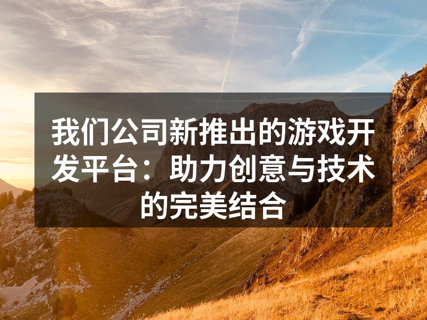 我们公司新推出的游戏开发平台：助力创意与技术的完美结合